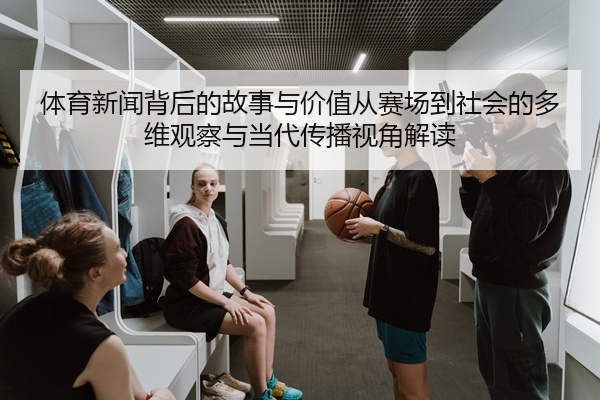 体育新闻背后的故事与价值从赛场到社会的多维观察与当代传播视角解读