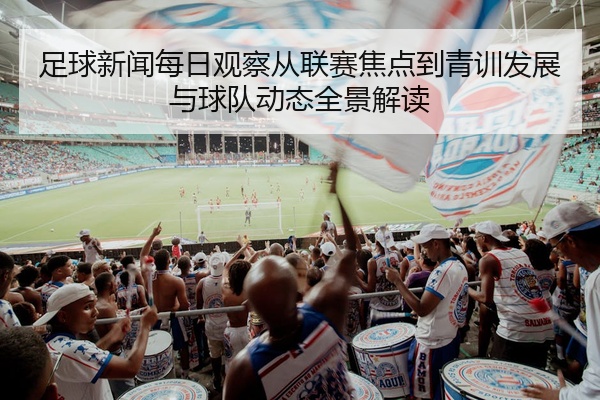 足球新闻每日观察从联赛焦点到青训发展与球队动态全景解读
