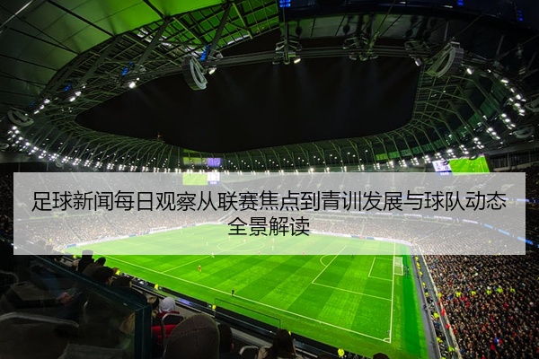 足球新闻每日观察从联赛焦点到青训发展与球队动态全景解读