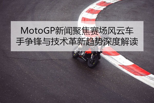 MotoGP新闻聚焦赛场风云车手争锋与技术革新趋势深度解读