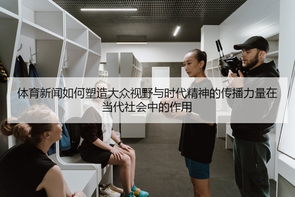 体育新闻如何塑造大众视野与时代精神的传播力量在当代社会中的作用