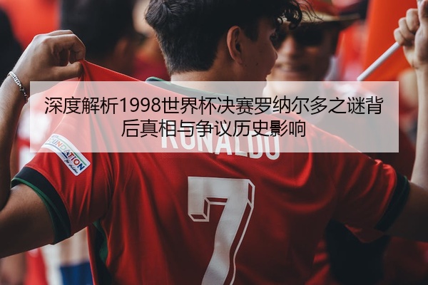 深度解析1998世界杯决赛罗纳尔多之谜背后真相与争议历史影响