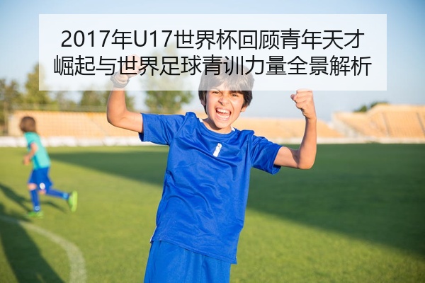 2017年U17世界杯回顾青年天才崛起与世界足球青训力量全景解析