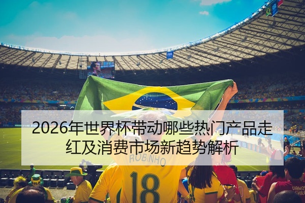 2026年世界杯带动哪些热门产品走红及消费市场新趋势解析