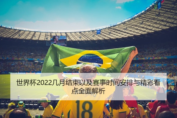 世界杯2022几月结束以及赛事时间安排与精彩看点全面解析