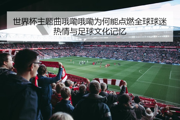世界杯主题曲哦嘞哦嘞为何能点燃全球球迷热情与足球文化记忆