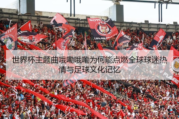 世界杯主题曲哦嘞哦嘞为何能点燃全球球迷热情与足球文化记忆