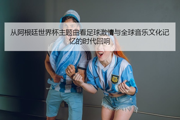 从阿根廷世界杯主题曲看足球激情与全球音乐文化记忆的时代回响