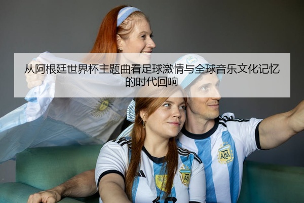 从阿根廷世界杯主题曲看足球激情与全球音乐文化记忆的时代回响