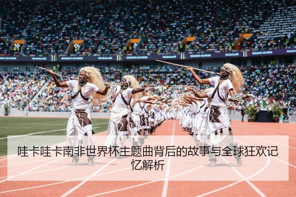 哇卡哇卡南非世界杯主题曲背后的故事与全球狂欢记忆解析
