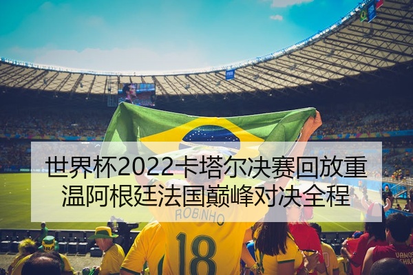 世界杯2022卡塔尔决赛回放重温阿根廷法国巅峰对决全程