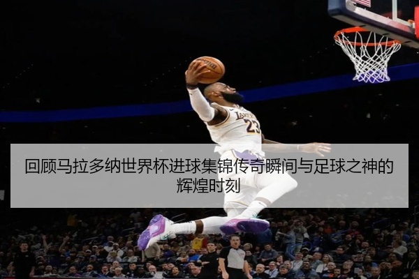 回顾马拉多纳世界杯进球集锦传奇瞬间与足球之神的辉煌时刻