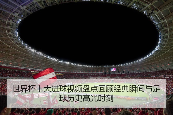 世界杯十大进球视频盘点回顾经典瞬间与足球历史高光时刻