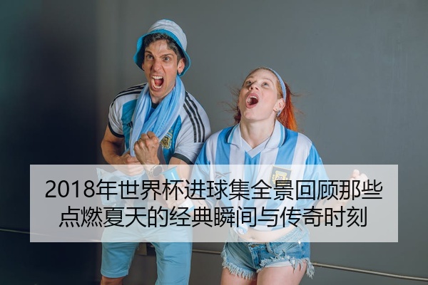 2018年世界杯进球集全景回顾那些点燃夏天的经典瞬间与传奇时刻
