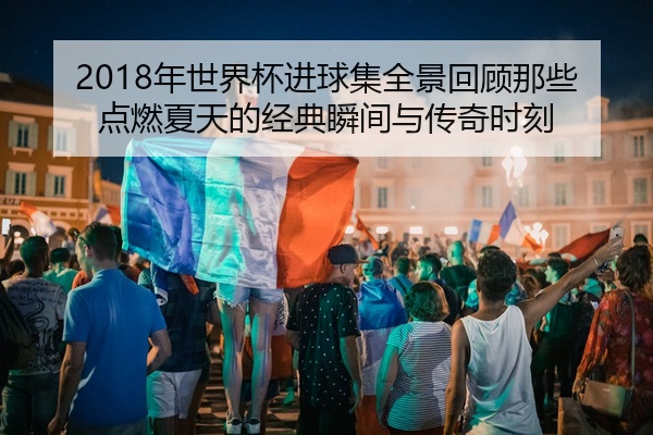 2018年世界杯进球集全景回顾那些点燃夏天的经典瞬间与传奇时刻