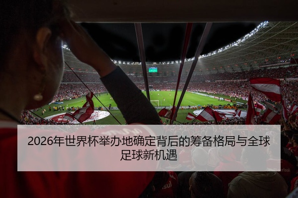 2026年世界杯举办地确定背后的筹备格局与全球足球新机遇