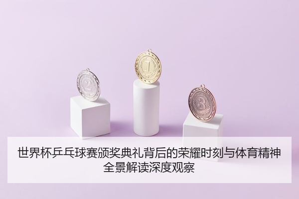 世界杯乒乓球赛颁奖典礼背后的荣耀时刻与体育精神全景解读深度观察