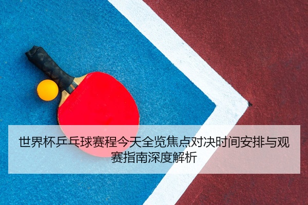 世界杯乒乓球赛程今天全览焦点对决时间安排与观赛指南深度解析