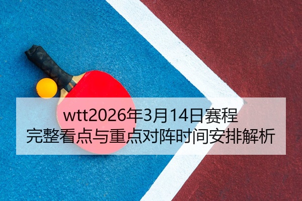 wtt2026年3月14日赛程完整看点与重点对阵时间安排解析