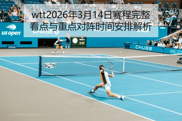 wtt2026年3月14日赛程完整看点与重点对阵时间安排解析