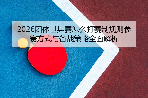 2026团体世乒赛怎么打赛制规则参赛方式与备战策略全面解析