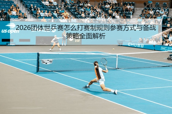 2026团体世乒赛怎么打赛制规则参赛方式与备战策略全面解析