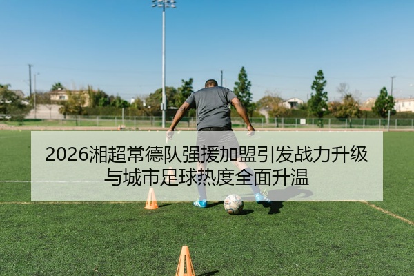 2026湘超常德队强援加盟引发战力升级与城市足球热度全面升温
