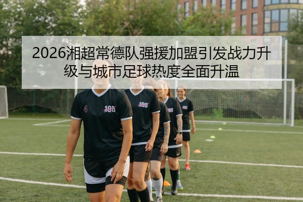 2026湘超常德队强援加盟引发战力升级与城市足球热度全面升温
