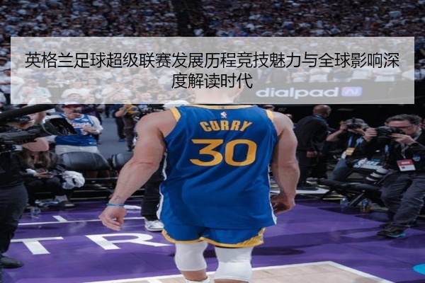 英格兰足球超级联赛发展历程竞技魅力与全球影响深度解读时代