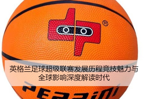 英格兰足球超级联赛发展历程竞技魅力与全球影响深度解读时代