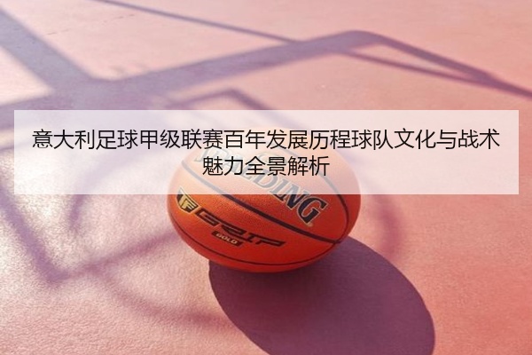 意大利足球甲级联赛百年发展历程球队文化与战术魅力全景解析