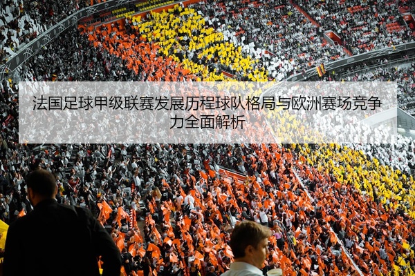 法国足球甲级联赛发展历程球队格局与欧洲赛场竞争力全面解析