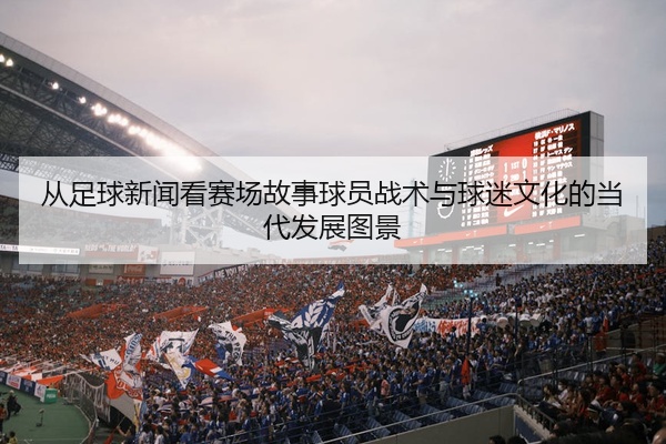 从足球新闻看赛场故事球员战术与球迷文化的当代发展图景