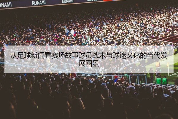 从足球新闻看赛场故事球员战术与球迷文化的当代发展图景