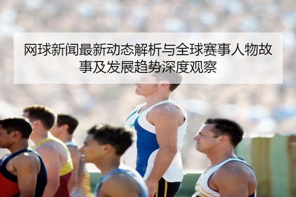 网球新闻最新动态解析与全球赛事人物故事及发展趋势深度观察