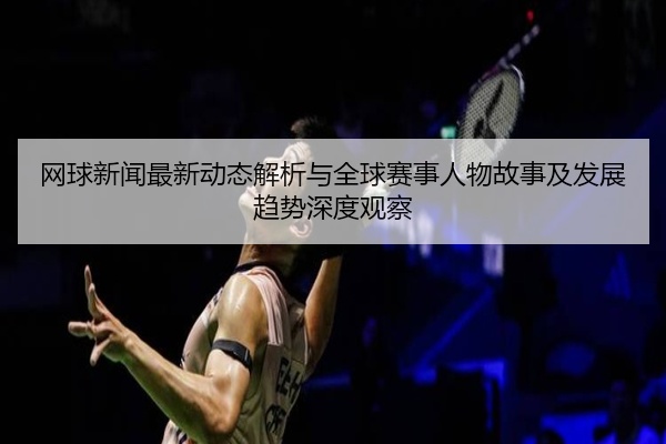 网球新闻最新动态解析与全球赛事人物故事及发展趋势深度观察