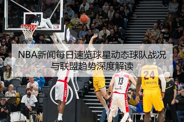 NBA新闻每日速览球星动态球队战况与联盟趋势深度解读