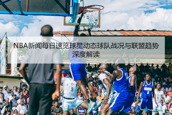 NBA新闻每日速览球星动态球队战况与联盟趋势深度解读
