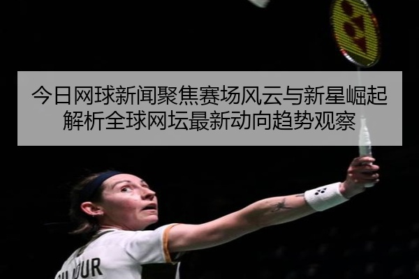 今日网球新闻聚焦赛场风云与新星崛起解析全球网坛最新动向趋势观察