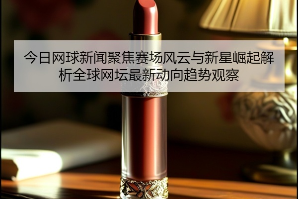 今日网球新闻聚焦赛场风云与新星崛起解析全球网坛最新动向趋势观察