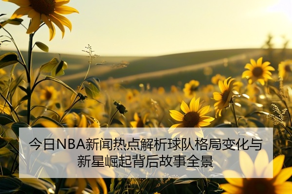今日NBA新闻热点解析球队格局变化与新星崛起背后故事全景