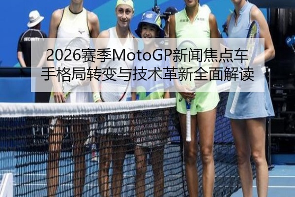2026赛季MotoGP新闻焦点车手格局转变与技术革新全面解读