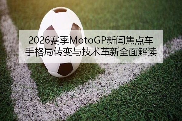2026赛季MotoGP新闻焦点车手格局转变与技术革新全面解读