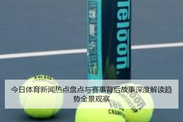 今日体育新闻热点盘点与赛事背后故事深度解读趋势全景观察