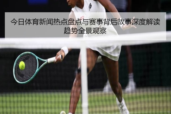 今日体育新闻热点盘点与赛事背后故事深度解读趋势全景观察