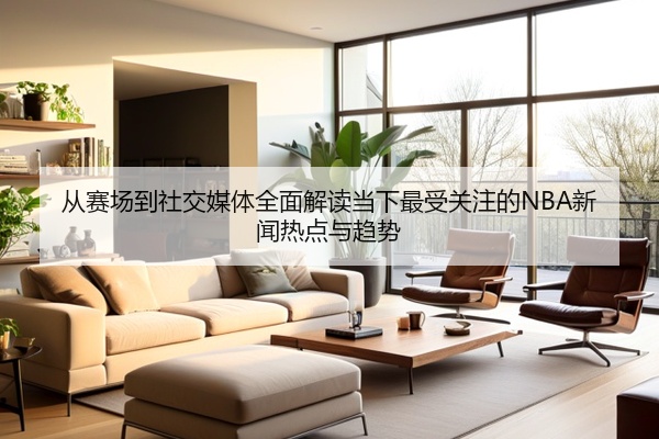 从赛场到社交媒体全面解读当下最受关注的NBA新闻热点与趋势