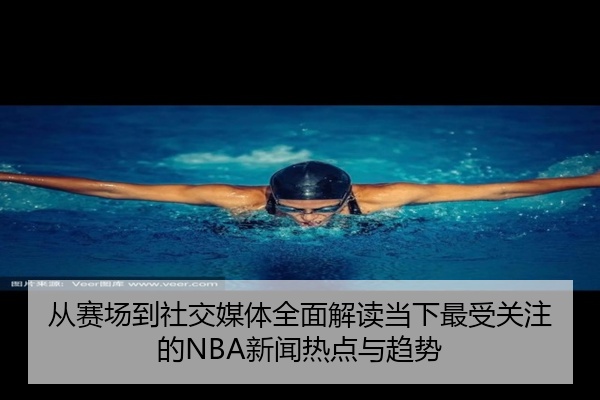 从赛场到社交媒体全面解读当下最受关注的NBA新闻热点与趋势