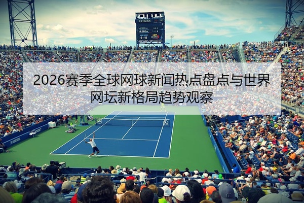 2026赛季全球网球新闻热点盘点与世界网坛新格局趋势观察