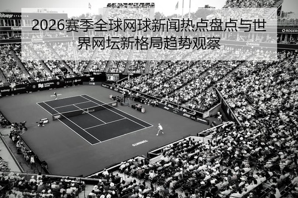 2026赛季全球网球新闻热点盘点与世界网坛新格局趋势观察