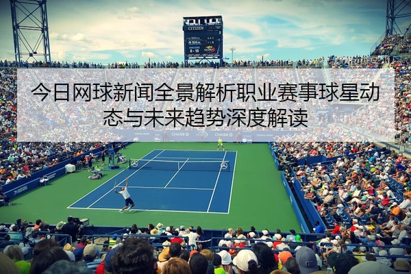 今日网球新闻全景解析职业赛事球星动态与未来趋势深度解读